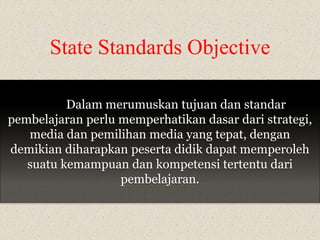 State Standards Objective 
Dalam merumuskan tujuan dan standar 
pembelajaran perlu memperhatikan dasar dari strategi, 
media dan pemilihan media yang tepat, dengan 
demikian diharapkan peserta didik dapat memperoleh 
suatu kemampuan dan kompetensi tertentu dari 
pembelajaran. 
 