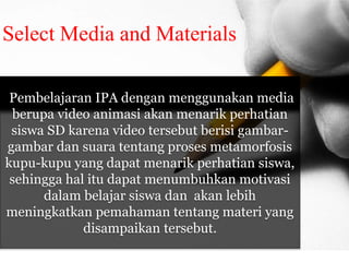 Select Media and Materials 
Pembelajaran IPA dengan menggunakan media 
berupa video animasi akan menarik perhatian 
siswa SD karena video tersebut berisi gambar-gambar 
dan suara tentang proses metamorfosis 
kupu-kupu yang dapat menarik perhatian siswa, 
sehingga hal itu dapat menumbuhkan motivasi 
dalam belajar siswa dan akan lebih 
meningkatkan pemahaman tentang materi yang 
disampaikan tersebut. 
 