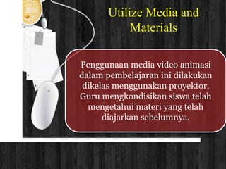 Utilize Media and 
Materials 
Penggunaan media video animasi 
dalam pembelajaran ini dilakukan 
dikelas menggunakan proyektor. 
Guru mengkondisikan siswa telah 
mengetahui materi yang telah 
diajarkan sebelumnya. 
 