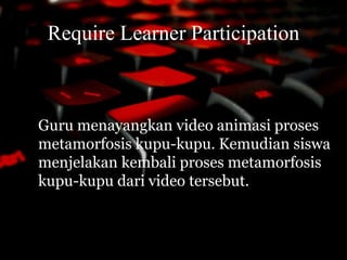 Require Learner Participation 
Guru menayangkan video animasi proses 
metamorfosis kupu-kupu. Kemudian siswa 
menjelakan kembali proses metamorfosis 
kupu-kupu dari video tersebut. 
 