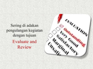 Sering di adakan 
pengulangan kegiatan 
dengan tujuan 
Evaluate and 
Review 
 
