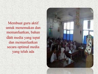 Membuat guru aktif 
untuk menemukan dan 
memanfaatkan, bahan 
dan media yang tepat 
dan memanfaatkan 
secara optimal media 
yang telah ada 
 