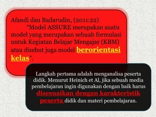 Afandi dan Badarudin, (2011:22) 
“Model ASSURE merupakan suatu 
model yang merupakan sebuah formulasi 
untuk Kegiatan Belajar Mengajar (KBM) 
atau disebut juga model berorientasi 
kelas”. 
Langkah pertama adalah menganalisa peserta 
didik. Menurut Heinich et Al, jika sebuah media 
pembelajaran ingin digunakan dengan baik harus 
disesuaikan dengan karakteristik 
peserta didik dan materi pembelajaran. 
 