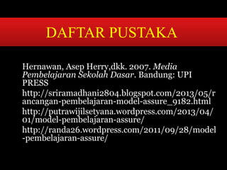 DAFTAR PUSTAKA 
Hernawan, Asep Herry,dkk. 2007. Media 
Pembelajaran Sekolah Dasar. Bandung: UPI 
PRESS 
http://sriramadhani2804.blogspot.com/2013/05/r 
ancangan-pembelajaran-model-assure_9182.html 
http://putrawijilsetyana.wordpress.com/2013/04/ 
01/model-pembelajaran-assure/ 
http://randa26.wordpress.com/2011/09/28/model 
-pembelajaran-assure/ 
 