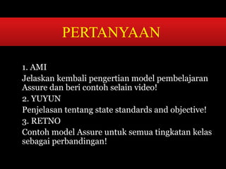 PERTANYAAN 
1. AMI 
Jelaskan kembali pengertian model pembelajaran 
Assure dan beri contoh selain video! 
2. YUYUN 
Penjelasan tentang state standards and objective! 
3. RETNO 
Contoh model Assure untuk semua tingkatan kelas 
sebagai perbandingan! 
 