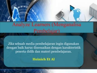 Analyze Learners (Menganalisa 
Pembelajar) 
Jika sebuah media pembelajaran ingin digunakan 
dengan baik harus disesuaikan dengan karakteristik 
peserta didik dan materi pembelajaran. 
Heinich Et Al 
 