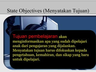 State Objectives (Menyatakan Tujuan) 
Tujuan pembelajaran akan 
menginformasikan apa yang sudah dipelajari 
anak dari pengajaran yang dijalankan. 
Menyatakan tujuan harus difokuskan kepada 
pengetahuan, kemahiran, dan sikap yang baru 
untuk dipelajari. 
 