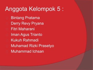 Anggota Kelompok 5 : 
Bintang Pratama 
Derry Revy Pryana 
Fitri Maharani 
Iman Agus Trianto 
Kukuh Rahmadi 
Muhamad Rizki Prasetyo 
Muhammad Ichsan 
 
