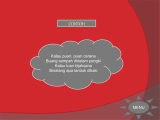 CONTOH 
Kalau puan, puan cerana 
Buang sampah didalam pengki 
Kalau tuan bijaksana 
Binatang apa tanduk dikaki 
MENU 
 
