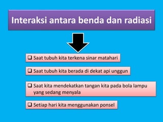 Interaksi antara benda dan radiasi
 Saat tubuh kita terkena sinar matahari
 Saat tubuh kita berada di dekat api unggun
 Saat kita mendekatkan tangan kita pada bola lampu
yang sedang menyala
 Setiap hari kita menggunakan ponsel
 