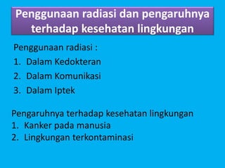 Penggunaan radiasi dan pengaruhnya
terhadap kesehatan lingkungan
Penggunaan radiasi :
1. Dalam Kedokteran
2. Dalam Komunikasi
3. Dalam Iptek
Pengaruhnya terhadap kesehatan lingkungan
1. Kanker pada manusia
2. Lingkungan terkontaminasi
 