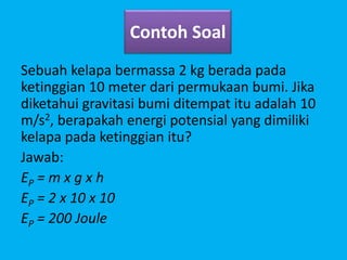 Contoh Soal
Sebuah kelapa bermassa 2 kg berada pada
ketinggian 10 meter dari permukaan bumi. Jika
diketahui gravitasi bumi ditempat itu adalah 10
m/s2, berapakah energi potensial yang dimiliki
kelapa pada ketinggian itu?
Jawab:
EP = m x g x h
EP = 2 x 10 x 10
EP = 200 Joule
 
