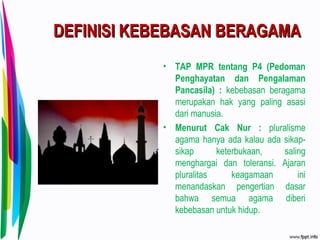 DEFINISI KEBEBASAN BERAGAMADEFINISI KEBEBASAN BERAGAMA
• TAP MPR tentang P4 (Pedoman
Penghayatan dan Pengalaman
Pancasila) : kebebasan beragama
merupakan hak yang paling asasi
dari manusia.
• Menurut Cak Nur : pluralisme
agama hanya ada kalau ada sikap-
sikap keterbukaan, saling
menghargai dan toleransi. Ajaran
pluralitas keagamaan ini
menandaskan pengertian dasar
bahwa semua agama diberi
kebebasan untuk hidup.
 