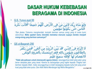 DASAR HUKUM KEBEBASANDASAR HUKUM KEBEBASAN
BERAGAMA DI INDONESIABERAGAMA DI INDONESIA
• Q.S. Yunus ayat 99
 ‫ها‬ُ ‫ا‬ ‫ر‬ِ‫ُه‬ ‫ك‬ْ‫ِر‬ ‫ت‬ُ ‫ا‬  ‫تا‬َ ‫ت‬ ‫ن‬ْ‫ِر‬ ‫أ‬َ ‫ت‬ ‫ف‬َ ‫ت‬ ‫أ‬َ ‫ت‬  ‫ا ا‬ۚ  ‫ع ا‬ً‫ا‬ ‫معي‬ِ‫ُه‬ ‫ج‬َ ‫ت‬  ‫ما‬ْ‫ِر‬ ‫ه‬ُ ‫ا‬ ‫ل‬ُّ‫ه‬ ‫ك‬ُ ‫ا‬  ‫ضا‬ِ‫ُه‬ ‫ر‬ْ‫ِر‬ ‫ل‬ْ‫ِر‬َ ‫ت‬ ‫ف يا ا‬ِ‫ُه‬  ‫نا‬ْ‫ِر‬ ‫م‬َ ‫ت‬  ‫نا‬َ ‫ت‬ ‫م‬َ ‫ت‬ ‫ل‬َ ‫ت‬  ‫كا‬َ ‫ت‬ ‫ب‬ُّ‫ه‬ ‫ر‬َ ‫ت‬  ‫ءا‬َ ‫ت‬ ‫ش ا‬َ ‫ت‬  ‫وا‬ْ‫ِر‬ ‫ل‬َ ‫ت‬ ‫و‬َ ‫ت‬
‫ن‬َ ‫ت‬ ‫عي‬ْ‫ِر‬ ‫ن‬ِ‫ُه‬ ‫م‬ِ‫ُه‬ ‫ؤ‬ْ‫ِر‬ ‫م‬ُ ‫ا‬  ‫واا‬ْ‫ِر‬ ‫ن‬ُ ‫ا‬ ‫و‬ْ‫ِر‬ ‫ك‬ُ ‫ا‬ ‫ي‬َ ‫ت‬  ‫تي ىا‬َّ‫ى‬ ‫ح‬َ ‫ت‬  ‫سا‬َ ‫ت‬ ‫ن ا‬َّ‫ى‬ ‫ ال‬
“Dan jikalau Tuhanmu menghendaki, tentulah beriman semua orang yang di muka bumi
seluruhnya. Maka apakah kamu (hendak) memaksa manusia supaya mereka menjadi
orang-orang yang beriman semuanya?”
• QS al-Baqarah 256
 ‫را‬ْ‫ِر‬ ‫ف‬ُ ‫ا‬ ‫ك‬ْ‫ِر‬ ‫ي‬َ ‫ت‬  ‫نا‬ْ‫ِر‬ ‫م‬َ ‫ت‬ ‫ف‬َ ‫ت‬  ‫ا ا‬ۚ  ‫ ي‬ِّ  ‫غ‬َ ‫ت‬ ‫ال‬ْ‫ِر‬  ‫نا‬َ ‫ت‬ ‫م‬ِ‫ُه‬  ‫دا‬ُ ‫ا‬ ‫ش‬ْ‫ِر‬ ‫ر‬ُّ‫ه‬ ‫نا ال‬َ ‫ت‬ ‫عي‬َّ‫ى‬ ‫ب‬َ ‫ت‬ ‫ت‬َ ‫ت‬  ‫دا‬ْ‫ِر‬ ‫ق‬َ ‫ت‬  ‫ا ا‬ۖ ‫ق‬ ‫ن‬ِ‫ُه‬ ‫ي‬ْ‫ِر‬ ‫د‬ِّ  ‫ يا ال‬ْ‫ِر‬ ‫ف‬ِ‫ُه‬  ‫ها‬َ ‫ت‬ ‫را‬َ ‫ت‬ ‫ك‬ْ‫ِر‬ ‫ا‬ِ‫ُه‬  ‫لا‬َ ‫ت‬
 ‫قي ىا‬َ ‫ت‬ ‫ث‬ْ‫ِر‬ ‫و‬ُ ‫ا‬ ‫ال‬ْ‫ِر‬  ‫ةا‬ِ‫ُه‬ ‫و‬َ ‫ت‬ ‫ر‬ْ‫ِر‬ ‫ع‬ُ ‫ا‬ ‫ ال‬ْ‫ِر‬ ‫ب‬ِ‫ُه‬  ‫كا‬َ ‫ت‬ ‫س‬َ ‫ت‬ ‫م‬ْ‫ِر‬ ‫ت‬ُ ‫ا‬ ‫س‬ْ‫ِر‬ ‫دا ا‬ِ‫ُه‬ ‫ق‬َ ‫ت‬ ‫ف‬َ ‫ت‬  ‫ها‬ِ‫ُه‬ ‫ب الل‬ِ‫ُه‬  ‫نا‬ُ ‫ا‬ ‫م‬ِ‫ُه‬ ‫ؤ‬ْ‫ِر‬ ‫ي‬ُ ‫ا‬ ‫و‬َ ‫ت‬  ‫تا‬ِ‫ُه‬ ‫و‬ْ‫ِر‬ ‫غ‬ُ ‫ا‬ ‫ط ا‬َّ‫ى‬ ‫ب ال‬ِ‫ُه‬
‫م‬ٌ ‫عي‬ْ‫ِر‬ ‫ل‬ِ‫ُه‬ ‫ع‬َ ‫ت‬  ‫عا‬ٌ ‫عي‬ْ‫ِر‬ ‫م‬ِ‫ُه‬ ‫س‬َ ‫ت‬  ‫هللاا‬ُ ‫ا‬ ‫و‬َ ‫ت‬  ‫ا ا‬ۗ  ‫ه ا‬َ ‫ت‬ ‫ل‬َ ‫ت‬  ‫ما‬َ ‫ت‬ ‫ص ا‬َ ‫ت‬ ‫ف‬ِ‫ُه‬ ‫ن‬ْ‫ِر‬ ‫لا‬َ ‫ت‬
“Tidak ada paksaan untuk (memasuki) agama (Islam); sesungguhnya telah jelas jalan yang
benar daripada jalan yang sesat. Karena itu barangsiapa yang ingkar kepada Thaghut dan
beriman kepada Allah, maka sesungguhnya ia telah berpegang kepada buhul tali yang amat
kuat yang tidak akan putus. Dan Allah Maha Mendengar lagi Maha Mengetahui.”
 