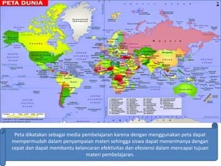 Peta dikatakan sebagai media pembelajaran karena dengan menggunakan peta dapat
mempermudah dalam penyampaian materi sehingga siswa dapat menerimanya dengan
cepat dan dapat membantu kelancaran efektivitas dan efesiensi dalam mencapai tujuan
materi pembelajaran.
 