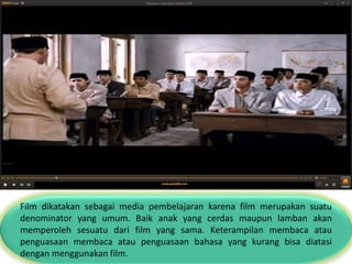 Film dikatakan sebagai media pembelajaran karena film merupakan suatu
denominator yang umum. Baik anak yang cerdas maupun lamban akan
memperoleh sesuatu dari film yang sama. Keterampilan membaca atau
penguasaan membaca atau penguasaan bahasa yang kurang bisa diatasi
dengan menggunakan film.
 