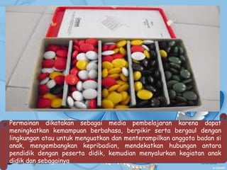 Permainan dikatakan sebagai media pembelajaran karena dapat
meningkatkan kemampuan berbahasa, berpikir serta bergaul dengan
lingkungan atau untuk menguatkan dan menterampilkan anggota badan si
anak, mengembangkan kepribadian, mendekatkan hubungan antara
pendidik dengan peserta didik, kemudian menyalurkan kegiatan anak
didik dan sebagainya
 