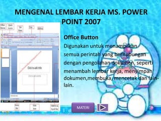 MENGENAL LEMBAR KERJA MS. POWER
POINT 2007
Office Button
Digunakan untuk menampilkan
semua perintah yang berhubungan
dengan pengolahan dokumen, seperti
menambah lembar kerja, menyimpan
dokumen,membuka, mencetak dan lain-
lain.
MATERI
 