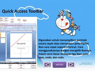 Quick Access Toolbar
Digunakan untuk menampilkan perintah
secara cepat atau merupakan penampilan
ikon cara cepat seperti shortcut. Cara
menggunakannya dengan mengklik ikonnya.
Dalam versi dasar terdapat tiga ikon yaitu
save, undo, dan redo.
MATERI
 