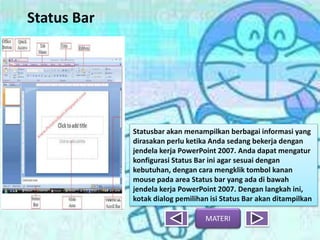 Status Bar
MATERI
Statusbar akan menampilkan berbagai informasi yang
dirasakan perlu ketika Anda sedang bekerja dengan
jendela kerja PowerPoint 2007. Anda dapat mengatur
konfigurasi Status Bar ini agar sesuai dengan
kebutuhan, dengan cara mengklik tombol kanan
mouse pada area Status bar yang ada di bawah
jendela kerja PowerPoint 2007. Dengan langkah ini,
kotak dialog pemilihan isi Status Bar akan ditampilkan
 