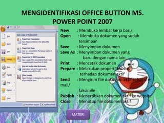 MENGIDENTIFIKASI OFFICE BUTTON MS.
POWER POINT 2007
New : Membuka lembar kerja baru
Open : Membuka dokumen yang sudah
tersimpan
Save : Menyimpan dokumen
Save As : Menyimpan dokumen yang
baru dengan nama lain
Print : Mencetak dokumen
Prepare : Melakukan properti khusus
terhadap dokumen aktif
Send : Mengirim file dokumen aktif sebagai e-
mail/
faksimile
Publish : Menertibkan dokumen aktif ke website
Close : Menutup file dokumen aktif
MATERI
 
