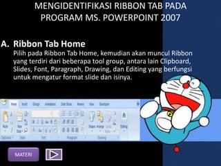 MENGIDENTIFIKASI RIBBON TAB PADA
PROGRAM MS. POWERPOINT 2007
A. Ribbon Tab Home
Pilih pada Ribbon Tab Home, kemudian akan muncul Ribbon
yang terdiri dari beberapa tool group, antara lain Clipboard,
ݺߣs, Font, Paragraph, Drawing, dan Editing yang berfungsi
untuk mengatur format slide dan isinya.
MATERI
 