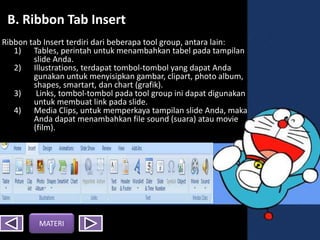 BB. Ribbon Tab Insert
Ribbon tab Insert terdiri dari beberapa tool group, antara lain:
1) Tables, perintah untuk menambahkan tabel pada tampilan
slide Anda.
2) Illustrations, terdapat tombol-tombol yang dapat Anda
gunakan untuk menyisipkan gambar, clipart, photo album,
shapes, smartart, dan chart (grafik).
3) Links, tombol-tombol pada tool group ini dapat digunakan
untuk membuat link pada slide.
4) Media Clips, untuk memperkaya tampilan slide Anda, maka
Anda dapat menambahkan file sound (suara) atau movie
(film).
MATERI
 