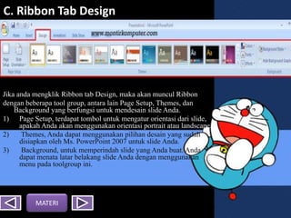 C. Ribbon Tab Design
Jika anda mengklik Ribbon tab Design, maka akan muncul Ribbon
dengan beberapa tool group, antara lain Page Setup, Themes, dan
Background yang berfungsi untuk mendesain slide Anda.
1) Page Setup, terdapat tombol untuk mengatur orientasi dari slide,
apakah Anda akan menggunakan orientasi portrait atau landscape.
2) Themes, Anda dapat menggunakan pilihan desain yang sudah
disiapkan oleh Ms. PowerPoint 2007 untuk slide Anda.
3) Background, untuk memperindah slide yang Anda buat. Anda
dapat menata latar belakang slide Anda dengan menggunakan
menu pada toolgroup ini.
MATERI
 