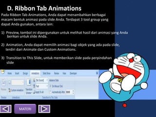 D. Ribbon Tab Animations
Pada Ribbon Tab Animations, Anda dapat menambahkan berbagai
macam bentuk animasi pada slide Anda. Terdapat 3 tool group yang
dapat Anda gunakan, antara lain:
1) Preview, tombol ini dipergunakan untuk melihat hasil dari animasi yang Anda
berikan untuk slide Anda.
2) Animation, Anda dapat memilih animasi bagi objek yang ada pada slide,
terdiri dari Animate dan Custom Animations.
3) Transition to This ݺߣ, untuk memberikan slide pada perpindahan
slide yang Anda buat
MATERI
 