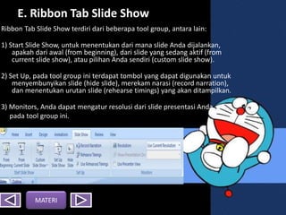 E. Ribbon Tab ݺߣ Show
Ribbon Tab ݺߣ Show terdiri dari beberapa tool group, antara lain:
1) Start ݺߣ Show, untuk menentukan dari mana slide Anda dijalankan,
apakah dari awal (from beginning), dari slide yang sedang aktif (from
current slide show), atau pilihan Anda sendiri (custom slide show).
2) Set Up, pada tool group ini terdapat tombol yang dapat digunakan untuk
menyembunyikan slide (hide slide), merekam narasi (record narration),
dan menentukan urutan slide (rehearse timings) yang akan ditampilkan.
3) Monitors, Anda dapat mengatur resolusi dari slide presentasi Anda
pada tool group ini.
MATERI
 