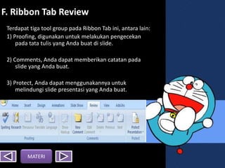 F. Ribbon Tab Review
Terdapat tiga tool group pada Ribbon Tab ini, antara lain:
1) Proofing, digunakan untuk melakukan pengecekan
pada tata tulis yang Anda buat di slide.
2) Comments, Anda dapat memberikan catatan pada
slide yang Anda buat.
3) Protect, Anda dapat menggunakannya untuk
melindungi slide presentasi yang Anda buat.
MATERI
 