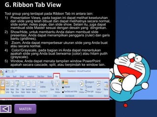 G. Ribbon Tab View
Tool group yang terdapat pada Ribbon Tab ini antara lain:
1) Presentation Views, pada bagian ini dapat melihat keseluruhan
dari slide yang telah dibuat dan dapat melihatnya secara normal,
slide sorter, notes page, dan slide show. Selain itu, juga dapat
membuat slide Master sesuai dengan desain yang diinginkan.
2) Show/Hide, untuk membantu Anda dalam membuat slide
presentasi, Anda dapat menampilkan penggaris (ruler) dan garis
bantu (gridlines).
3) Zoom, Anda dapat memperbesar ukuran slide yang Anda buat
atau secara normal.
4) Color/Grayscale, pada bagian ini Anda dapat menentukan
apakah slide yang Anda buat berwarna (color) atau hitam putih
(grayscale).
5) Window, Anda dapat menata tampilan window PowerPoint
apakah secara cascade, split, atau berpindah ke window lain.
MATERI
 