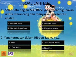 SOAL LATIHAN
1. Salah satu bagian Ms.Office yang dapat digunakan
untuk merancang dan menyajikan presentasi
adalah...
2. Yang termasuk dalam Ribbon Tab,yaitu...
a. Microsoft Word
b. Microsoft PowerPoint d. Microsoft Access
c. Microsoft Excel
a. Insert
b. Office Button d. Status Bar
c. Quick Access Toolbar
 