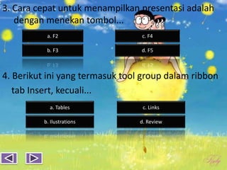 3. Cara cepat untuk menampilkan presentasi adalah
dengan menekan tombol...
4. Berikut ini yang termasuk tool group dalam ribbon
tab Insert, kecuali...
b. F3 d. F5
a. F2 c. F4
a. Tables
b. Ilustrations d. Review
c. Links
 