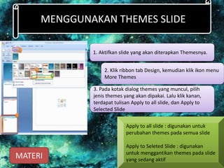MENGGUNAKAN THEMES SLIDE
1. Aktifkan slide yang akan diterapkan Themesnya.
2. Klik ribbon tab Design, kemudian klik ikon menu
More Themes
3. Pada kotak dialog themes yang muncul, pilih
jenis themes yang akan dipakai. Lalu klik kanan,
terdapat tulisan Apply to all slide, dan Apply to
Selected ݺߣ
Apply to all slide : digunakan untuk
perubahan themes pada semua slide
Apply to Seleted ݺߣ : digunakan
untuk menggantikan themes pada slide
yang sedang aktif
MATERI
 