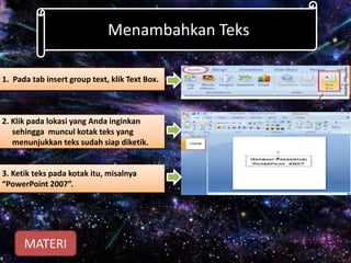 Menambahkan Teks
1. Pada tab insert group text, klik Text Box.
2. Klik pada lokasi yang Anda inginkan
sehingga muncul kotak teks yang
menunjukkan teks sudah siap diketik.
3. Ketik teks pada kotak itu, misalnya
“PowerPoint 2007”.
MATERI
 