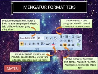 MENGATUR FORMAT TEKS
Untuk mengubah jenis huruf :
Blok tulisan yang ingin di desain,
lalu pilih jenis huruf yang
diinginkan
Untuk mengubah warna teks :
Pilih teks dan klik tombol warna yang
ada pada group font dari Tab Home Untuk mengatur Alignment :
Pilih tombol Align Left / Center /
Align Right / Justify pada group
font
Untuk membuat teks
paragraph memiliki symbol
atau nomor secara otomatis
MATERI
 