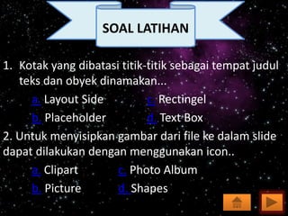 1. Kotak yang dibatasi titik-titik sebagai tempat judul
teks dan obyek dinamakan...
a. Layout Side c. Rectingel
b. Placeholder d. Text Box
2. Untuk menyisipkan gambar dari file ke dalam slide
dapat dilakukan dengan menggunakan icon..
a. Clipart c. Photo Album
b. Picture d. Shapes
SOAL LATIHAN
 