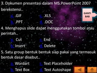 3. Dokumen presentasi dalam MS.PowerPoint 2007
berekstensi..
a. .GIF c. .XLS
b. .PPT d. .DOC
4. Menghapus slide dapat menggunakan tombol atau
perintah..
a. Cut c. End
b. Insert d. Delete
5. Satu group bentuk bentuk siap pakai yang termasuk
bentuk dasar disebut..
a. Wordart c. Text Placeholder
b. Text Box d. Text Autoshape
GANTI
BAB
 