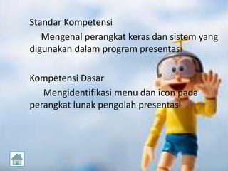 Standar Kompetensi
Mengenal perangkat keras dan sistem yang
digunakan dalam program presentasi
Kompetensi Dasar
Mengidentifikasi menu dan icon pada
perangkat lunak pengolah presentasi
 