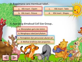 3. Bagaimana cara membuat tabel..
4. Apa yang dimaksud Cell Size Group..
a. Klik Insert - ClipArt
b. Klik Insert - Picture d. Klik Insert - Shapes
b. Menghapus tabel,baris/kolom
c. Klik Insert - Table
a. Menyisipkan garis dan kolom
c. Peningkatan dan penurunan ukuran sel
d. Melihat Gridlinies dan properties
 