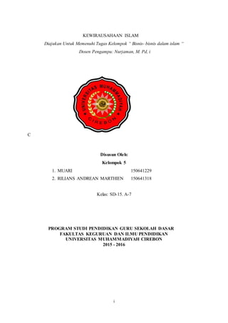 i
KEWIRAUSAHAAN ISLAM
Diajukan Untuk Memenuhi Tugas Kelompok “ Bisnis- bisnis dalam islam “
Dosen Pengampu: Nurjaman, M. Pd, i
C
Disusun Oleh:
Kelompok 5
1. MUARI 150641229
2. RILIANS ANDREAN MARTHIEN 150641318
Kelas: SD-15. A-7
PROGRAM STUDI PENDIDIKAN GURU SEKOLAH DASAR
FAKULTAS KEGURUAN DAN ILMU PENDIDIKAN
UNIVERSITAS MUHAMMADIYAH CIREBON
2015 - 2016
 