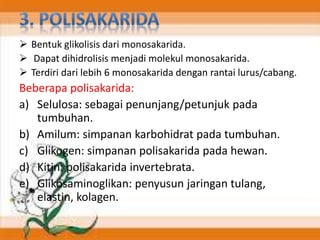  Bentuk glikolisis dari monosakarida.
 Dapat dihidrolisis menjadi molekul monosakarida.
 Terdiri dari lebih 6 monosakarida dengan rantai lurus/cabang.
Beberapa polisakarida:
a) Selulosa: sebagai penunjang/petunjuk pada
tumbuhan.
b) Amilum: simpanan karbohidrat pada tumbuhan.
c) Glikogen: simpanan polisakarida pada hewan.
d) Kitin: polisakarida invertebrata.
e) Glikosaminoglikan: penyusun jaringan tulang,
elastin, kolagen.
 