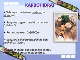 Gabungan dari nama karbon dan
hidrat (air).
 Senyawa organik terdiri dari unsur
C,H,dan O.
 Rumus molekul: Cn(H2O)m.
 Senyawa polihidroksialdehida dan
polihidroksiketon.
 Sumber energi dan cadangan energi,
yang melalui proses metabolisme.
 