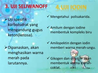 Uji spesifik
karbohidrat yang
mengandung gugus
keton(ketosa).
Dipanaskan, akan
menghasikan warna
merah pada
larutannya.
 Mengetahui polisakarida.
 Amilum dengan iodine
membentuk kompleks biru
 Amilopektin dengan iodin
memberi warna merah-ungu.
 Gikogen dan dekstrin akan
membentuk warna merah-
coklat.
 