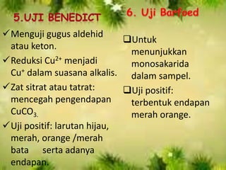 Menguji gugus aldehid
atau keton.
Reduksi Cu2+ menjadi
Cu+ dalam suasana alkalis.
Zat sitrat atau tatrat:
mencegah pengendapan
CuCO3.
Uji positif: larutan hijau,
merah, orange /merah
bata serta adanya
endapan.
Untuk
menunjukkan
monosakarida
dalam sampel.
Uji positif:
terbentuk endapan
merah orange.
 