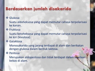  Glukosa
Suatu aldoheksosa yang dapat memutar cahaya terpolarisasi
ke kanan.
 Fruktosa
Suatu ketoheksosa yang dapat memutar cahaya terpolarisasi
ke kiri (levulosa).
 Galaktosa
Monosakarida yang jarang terdapat di alam dan berikatan
dengan glukosa dalam bentuk laktosa.
 Pentosa
Merupakan aldopentosa dan tidak terdapat dalam keadaan
bebas di alam.
 