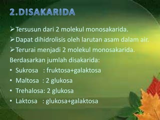 Tersusun dari 2 molekul monosakarida.
Dapat dihidrolisis oleh larutan asam dalam air.
Terurai menjadi 2 molekul monosakarida.
Berdasarkan jumlah disakarida:
• Sukrosa : fruktosa+galaktosa
• Maltosa : 2 glukosa
• Trehalosa: 2 glukosa
• Laktosa : glukosa+galaktosa
 