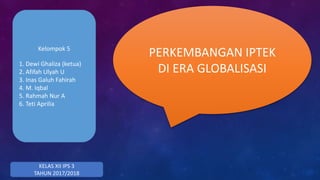 PERKEMBANGAN IPTEK
DI ERA GLOBALISASI
KELAS XII IPS 3
TAHUN 2017/2018
Kelompok 5
1. Dewi Ghaliza (ketua)
2. Afifah Ulyah U
3. Inas Galuh Fahirah
4. M. Iqbal
5. Rahmah Nur A
6. Teti Aprilia
 