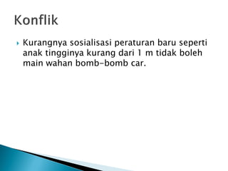  Kurangnya sosialisasi peraturan baru seperti
anak tingginya kurang dari 1 m tidak boleh
main wahan bomb-bomb car.
 